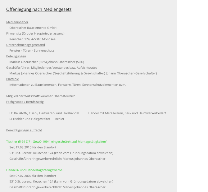 Offenlegung nach Mediengesetz  Medieninhaber     Oberascher Bauelemente GmbH Firmensitz (Ort der Hauptniederlassung)     Keuschen 124, A-5310 Mondsee Unternehmensgegenstand     Fenster - Türen - Sonnenschutz Beteiligungen     Markus Oberascher (50%) Johann Oberascher (50%) Geschäftsführer, Mitglieder des Vorstandes bzw. Aufsichtsrates     Markus Johannes Oberascher (Geschäftsführung & Gesellschafter) Johann Oberascher (Gesellschafter) Blattlinie     Informationen zu Bauelementen, Fenstern, Türen, Sonnenschutzelementen uvm.  Mitglied der Wirtschaftskammer Oberösterreich Fachgruppe / Berufszweig      LG Baustoff-, Eisen-, Hartwaren- und Holzhandel	Handel mit Metallwaren, Bau- und Heimwerkerbedarf     LI Tischler und Holzgestalter	Tischler  Berechtigungen aufrecht  Tischler (§ 94 Z 71 GewO 1994) eingeschränkt auf Montagetätigkeiten"     Seit 17.08.2010 für den Standort     5310 St. Lorenz, Keuschen 124 (kann vom Gründungsdatum abweichen)     GeschäftsführerIn gewerberechtlich: Markus Johannes Oberascher   Handels- und Handelsagentengewerbe     Seit 07.07.2007 für den Standort     5310 St. Lorenz, Keuschen 124 (kann vom Gründungsdatum abweichen)     GeschäftsführerIn gewerberechtlich: Markus Johannes Oberascher